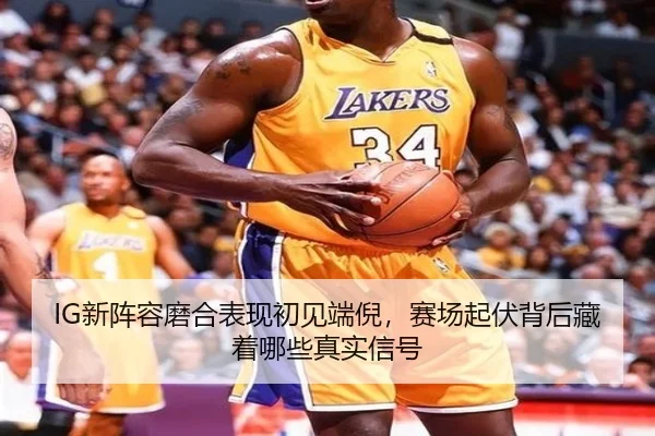 IG新阵容磨合表现初见端倪，赛场起伏背后藏着哪些真实信号